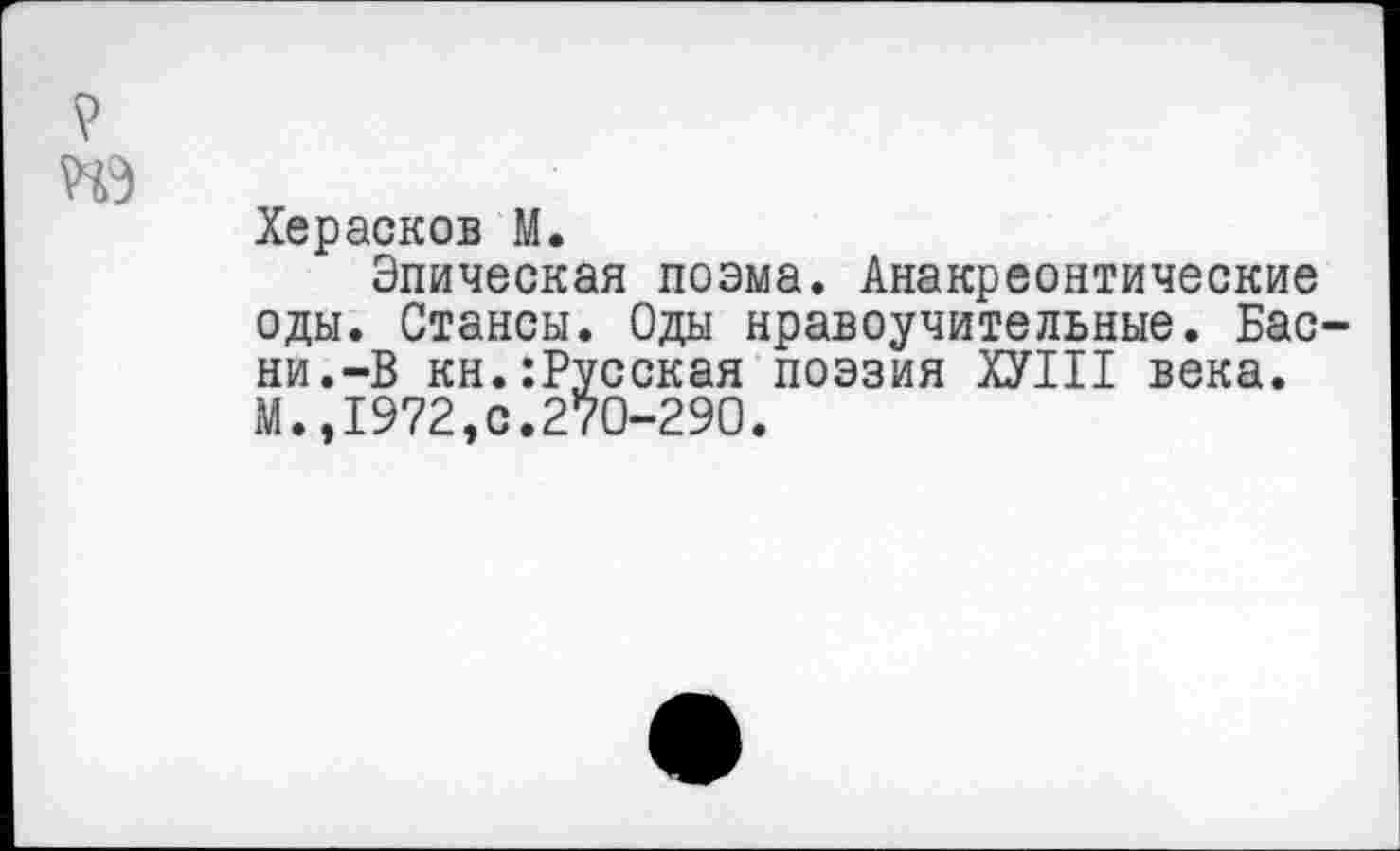 ﻿V
ПЭ
Херасков М.
Эпическая поэма. Анакреонтические оды. Стансы. Оды нравоучительные. Басни.-В кн.:Русская поэзия ХУШ века. М.,1972,с.270-290.